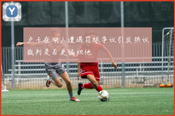 卢卡在湖人遭遇罚球争议引发热议裁判是否更偏袒他