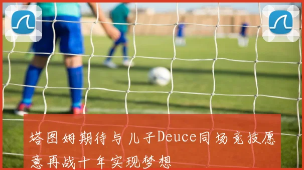 塔图姆期待与儿子Deuce同场竞技愿意再战十年实现梦想