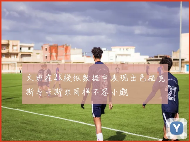 文班在2K模拟数据中表现出色福克斯与卡斯尔同样不容小觑