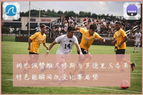 姆巴佩赞维尼修斯与罗德里戈各具特色能瞬间改变比赛局势