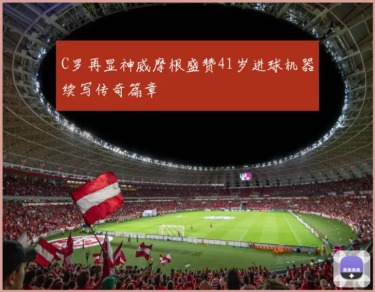 C罗再显神威摩根盛赞41岁进球机器续写传奇篇章