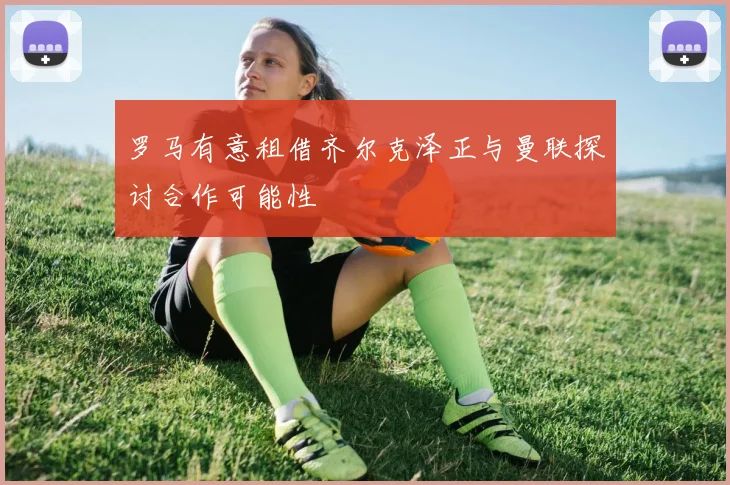 罗马有意租借齐尔克泽正与曼联探讨合作可能性