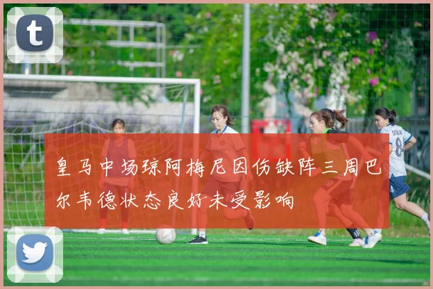 皇马中场琼阿梅尼因伤缺阵三周巴尔韦德状态良好未受影响
