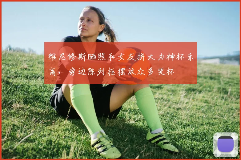 维尼修斯晒照和女友拼大力神杯乐高，旁边陈列柜摆放众多奖杯