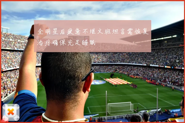 全明星后疲惫不堪文班坦言需恢复治疗确保充足睡眠