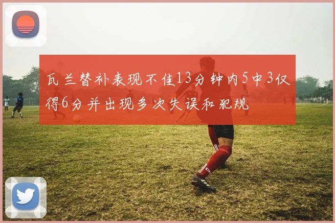 瓦兰替补表现不佳13分钟内5中3仅得6分并出现多次失误和犯规