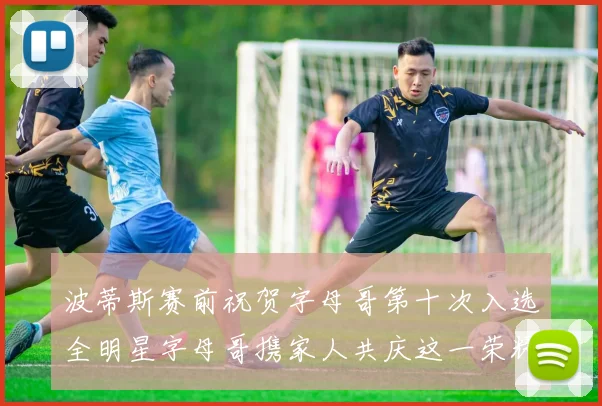 波蒂斯赛前祝贺字母哥第十次入选全明星字母哥携家人共庆这一荣耀时刻