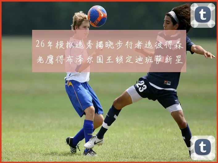26年模拟选秀揭晓步行者选彼得森老鹰得布泽尔国王锁定迪班萨新星