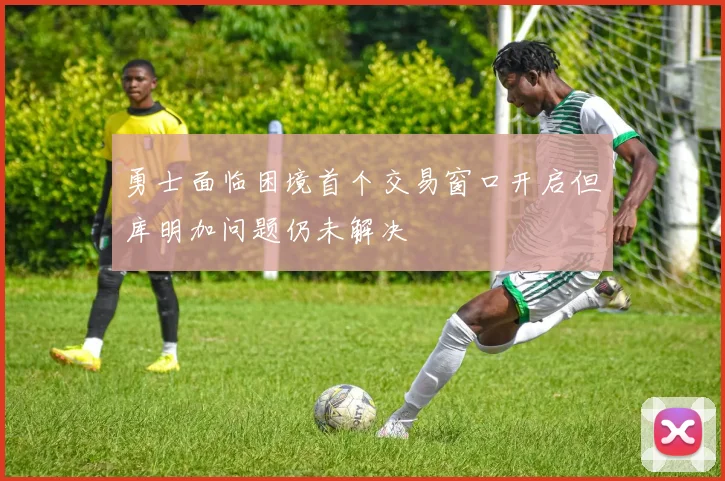 勇士面临困境首个交易窗口开启但库明加问题仍未解决