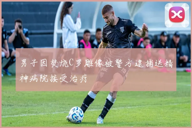 男子因焚烧C罗雕像被警方逮捕送精神病院接受治疗