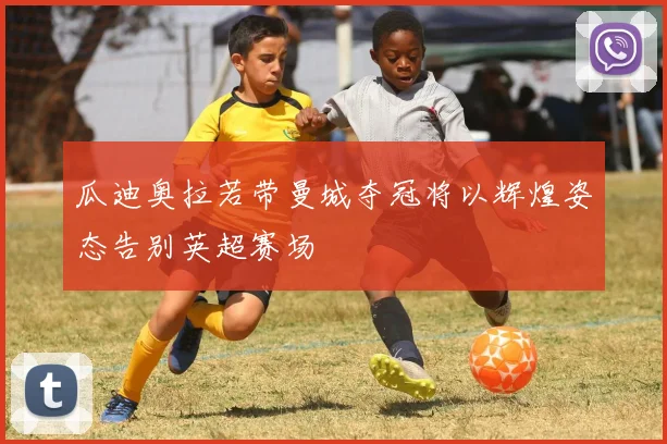瓜迪奥拉若带曼城夺冠将以辉煌姿态告别英超赛场