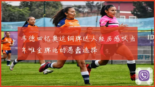 韦德回忆奥运铜牌送人经历感叹当年唯金牌论的愚蠢选择