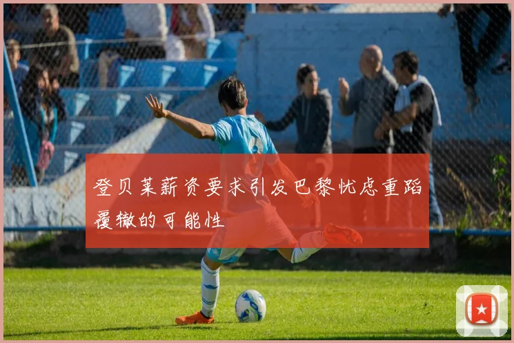 登贝莱薪资要求引发巴黎忧虑重蹈覆辙的可能性