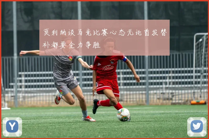 莫利纳谈马竞比赛心态无论首发替补都要全力争胜
