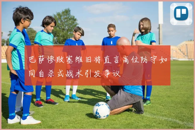 巴萨惨败塞维旧将直言高位防守如同自杀式战术引发争议