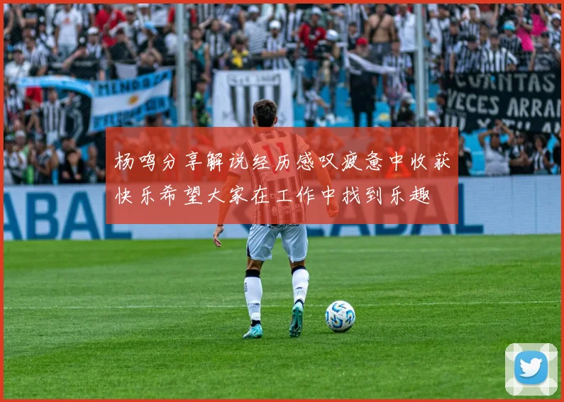 杨鸣分享解说经历感叹疲惫中收获快乐希望大家在工作中找到乐趣