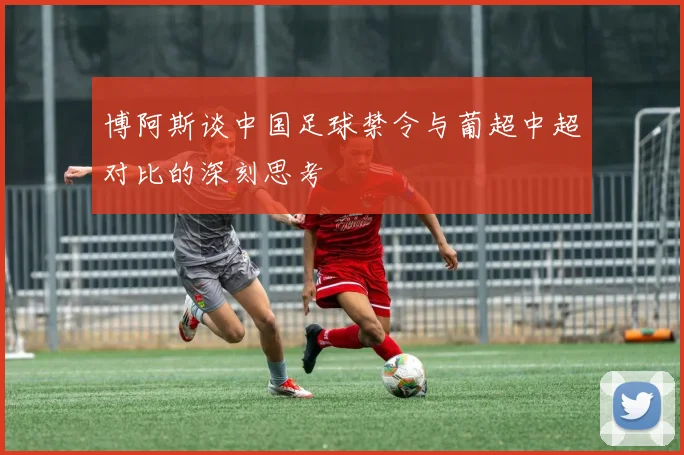 博阿斯谈中国足球禁令与葡超中超对比的深刻思考
