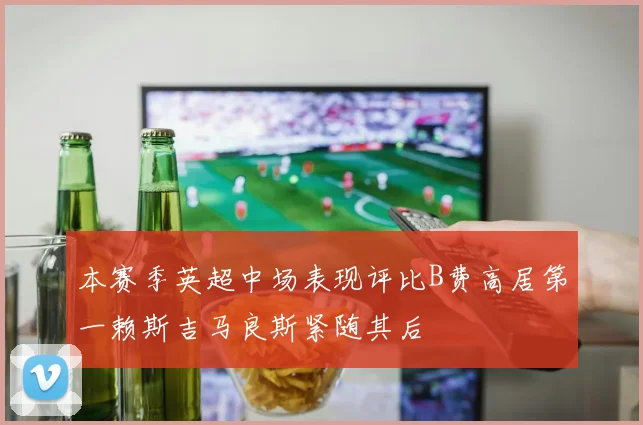 本赛季英超中场表现评比B费高居第一赖斯吉马良斯紧随其后