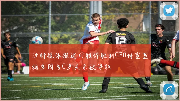 沙特媒体报道利雅得胜利CEO何塞塞梅多因与C罗关系被停职