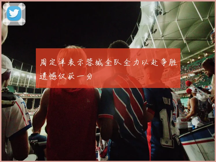 周定洋表示蓉城全队全力以赴争胜遗憾仅获一分