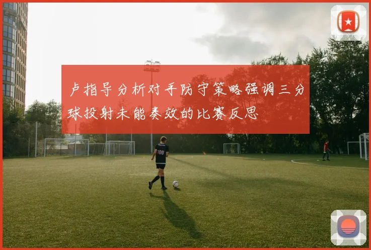 卢指导分析对手防守策略强调三分球投射未能奏效的比赛反思
