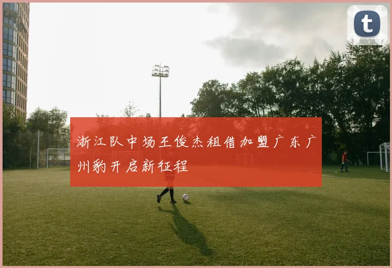 浙江队中场王俊杰租借加盟广东广州豹开启新征程