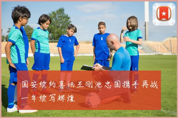 国安续约喜讯王刚池忠国携手再战一年续写辉煌
