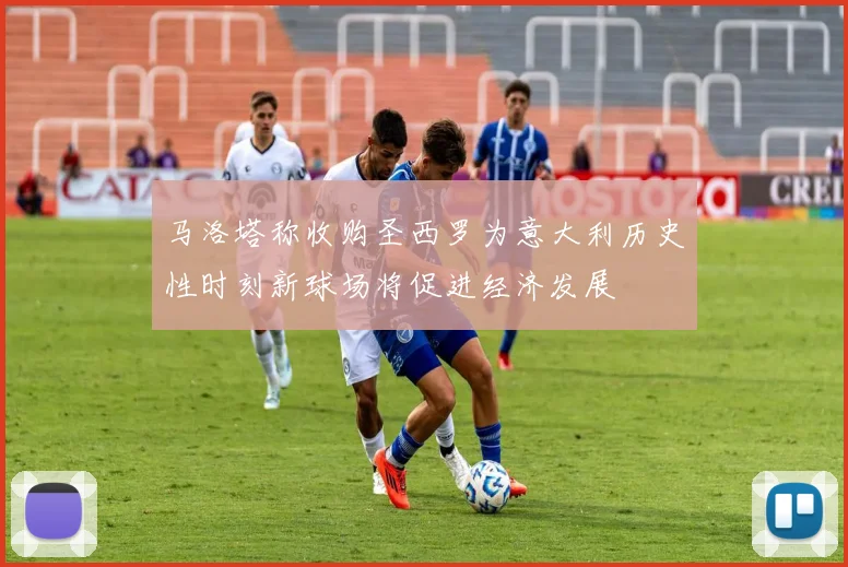 马洛塔称收购圣西罗为意大利历史性时刻新球场将促进经济发展