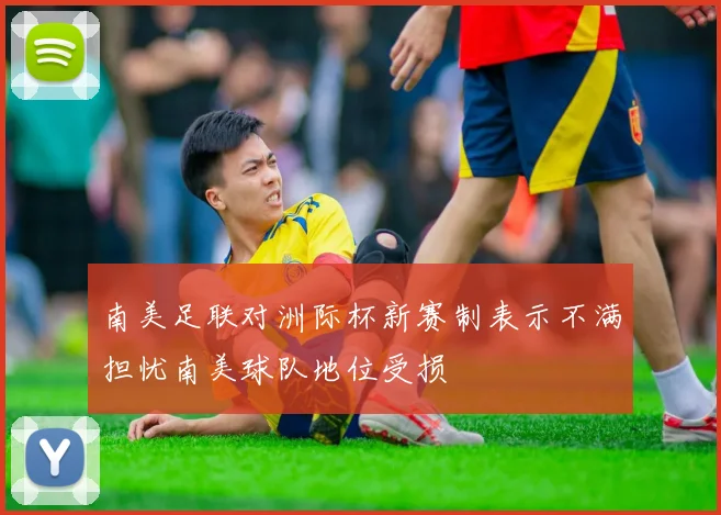 南美足联对洲际杯新赛制表示不满担忧南美球队地位受损