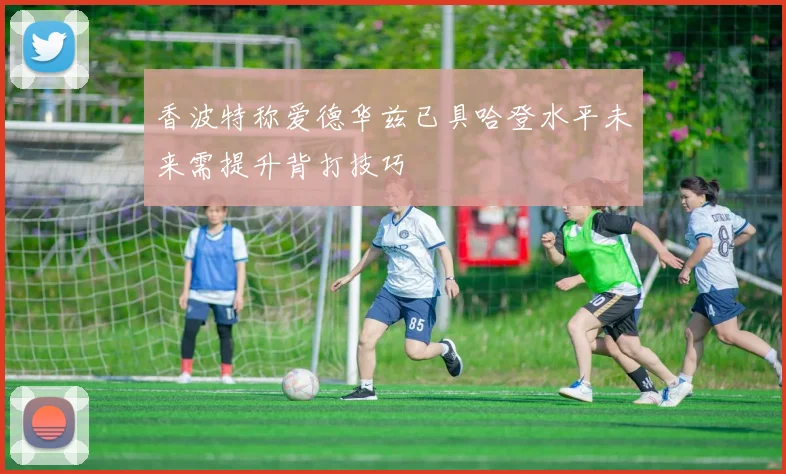 香波特称爱德华兹已具哈登水平未来需提升背打技巧