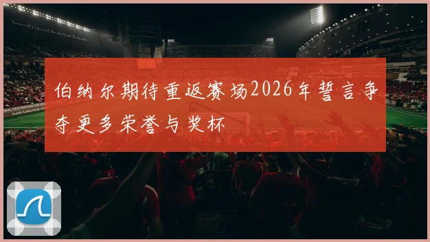 伯纳尔期待重返赛场2026年誓言争夺更多荣誉与奖杯